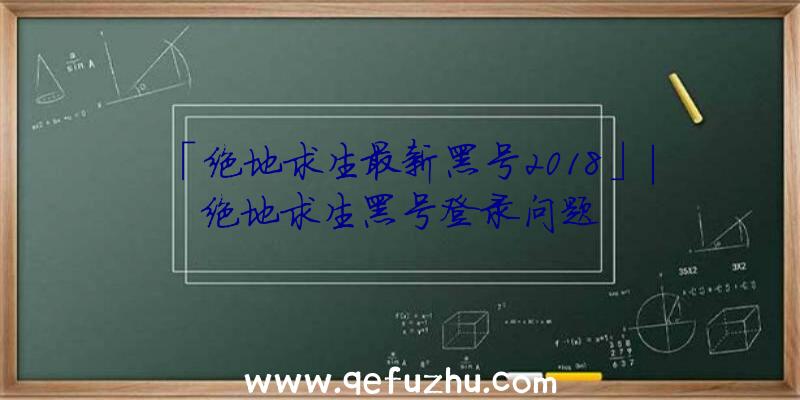 「绝地求生最新黑号2018」|绝地求生黑号登录问题